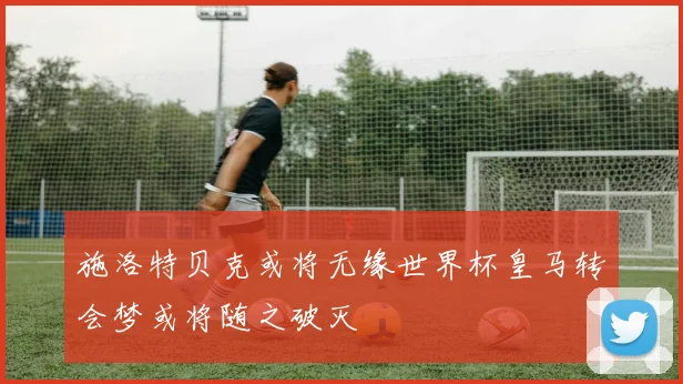 施洛特贝克或将无缘世界杯皇马转会梦或将随之破灭