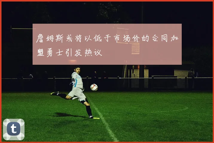 詹姆斯或将以低于市场价的合同加盟勇士引发热议