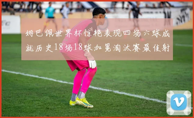 姆巴佩世界杯惊艳表现四场六球成就历史18场18球加冕淘汰赛最佳射手