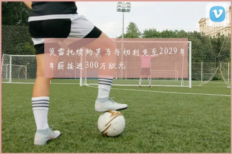 莫雷托续约罗马与切利克至2029年年薪接近300万欧元