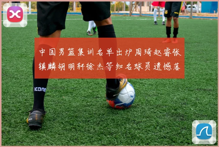 中国男篮集训名单出炉周琦赵睿张镇麟胡明轩徐杰等知名球员遗憾落选