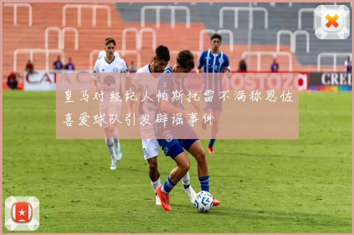皇马对经纪人帕斯托雷不满称恩佐喜爱球队引发辟谣事件