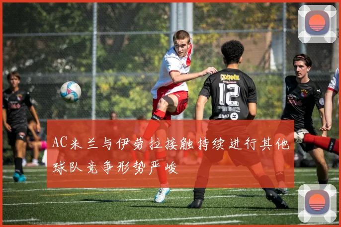 AC米兰与伊劳拉接触持续进行其他球队竞争形势严峻