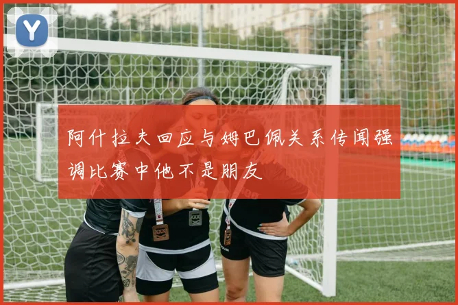 阿什拉夫回应与姆巴佩关系传闻强调比赛中他不是朋友