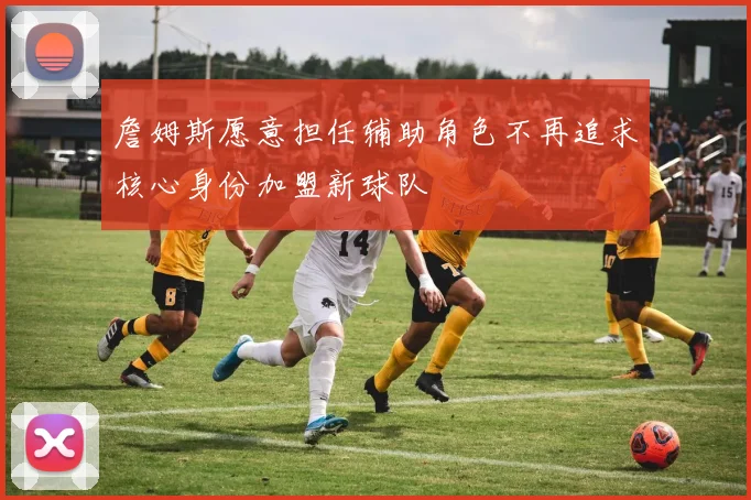 詹姆斯愿意担任辅助角色不再追求核心身份加盟新球队