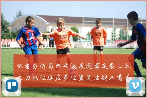 记者分析乌郎两战表现奠定泰山队主力地位适应多位置灵活战术需求