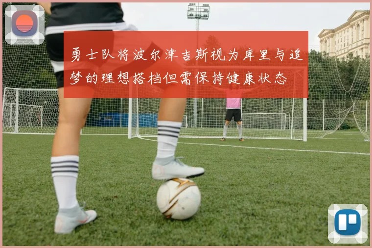 勇士队将波尔津吉斯视为库里与追梦的理想搭档但需保持健康状态