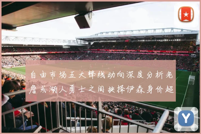 自由市场五大锋线动向深度分析老詹或湖人勇士之间抉择伊森身价超2000万