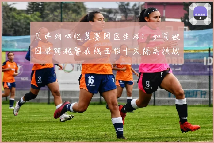 贝弗利回忆复赛园区生活：如同被囚禁跨越警戒线面临十天隔离挑战